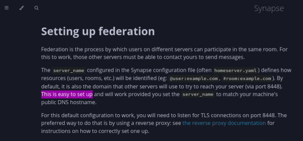 Matrix documentation on "Setting up federation", hilighted part: "This is easy to set up".

Full text: Federation is the process by which users on different servers can participate in the same room. For this to work, those other servers must be able to contact yours to send messages.

The server_name configured in the Synapse configuration file (often homeserver.yaml) defines how resources (users, rooms, etc.) will be identified (eg: @user:example.com, #room:example.com). By default, it is also the domain that other servers will use to try to reach your server (via port 8448). This is easy to set up and will work provided you set the server_name to match your machine's public DNS hostname.

For this default configuration to work, you will need to listen for TLS connections on port 8448. The preferred way to do that is by using a reverse proxy: see the reverse proxy documentation for instructions on how to correctly set one up.