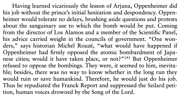 Photo of text from the article, reading, "Having learned vicariously the lesson of Arjuna, Oppenheimer did his job without the prince’s initial hesitation and despondency. Oppen- heimer would tolerate no delays, brushing aside questions and protests about the sanguinary use to which the bomb would be put. Coming from the director of Los Alamos and a member of the Scientific Panel, his advice carried weight in the councils of government. “One wonders,” says historian Michel Rouzé, “what would have happened if Oppenheimer had firmly opposed the atomic bombardment of Japanese cities; would it have taken place, or not?” But Oppenheimer refused to oppose the bombings. They were, it seemed to him, inevita- ble; besides, there was no way to know whether in the long run they would ruin or save humankind. Therefore, he would just do his job. Thus he repudiated the Franck Report and suppressed the Szilard petition, human voices drowned by the Song of the Lord."