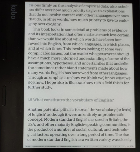 image show a page of text, as follows:
decisions firmly on the analysis of empirical data: also, scholars differ over how much priority to give to explanations that do not involve contact with other languages over ones that do, in other words, how much priority to give to endo- geny over exogeny.

This book looks in some detail at problems of evidence and its interpretation that often make us much less certain than we would like about which words have been bor-rowed into English, from which languages, in which places, and at which times. This involves looking at some very complicated issues, but the reader who perseveres should have a much more informed understanding of some of the assumptions, hypotheses, and uncertainties that underlie the sometimes rather bland statements made about how many words English has borrowed from other languages. T'hrough an emphasis on how we (think we) know what we do know, I hope also to illustrate how rich a field this is for further study.

Another potential pitfall is to treat ‘the vocabulary (or lexis) of English’ as though it were an entirely unproblematic concept. Modern standard English, as used in Britain, the USA, and other majority English-speaking communities, is the product of a number of social, cultural, and technological factors operating over a long period of time. The rise of modern standard English as a written variety was closely
