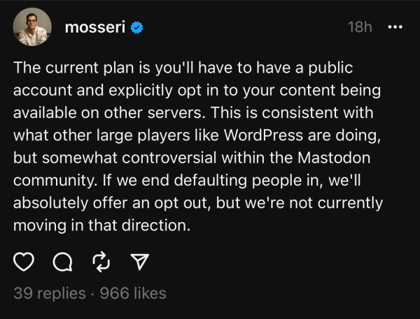 Screenshot of a Threads post by Adam Mosseri, Head of Instagram. 

“The current plan is you'll have to have a public account and explicitly opt in to your content being available on other servers. This is consistent with what other large players like WordPress are doing, but somewhat controversial within the Mastodon community. If we end defaulting people in, we'll absolutely offer an opt out, but we're not currently moving in that direction.”