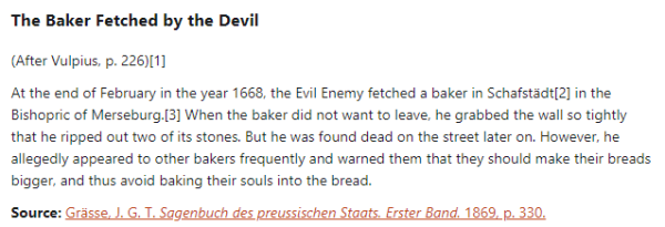 The Baker Fetched by the Devil:  (After Vulpius, p. 226)  At the end of February in the year 1668, the Evil Enemy fetched a baker in Schafstädt in the Bishopric of Merseburg. When the baker did not want to leave, he grabbed the wall so tightly that he ripped out two of its stones. But he was found dead on the street later on. However, he allegedly appeared to other bakers frequently and warned them that they should make their breads bigger, and thus avoid baking their souls into the bread.  Source: Grässe, J. G. T. Sagenbuch des preussischen Staats. Erster Band. 1869, p. 330.
