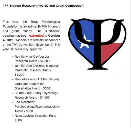 TPF Student Research Awards and Grant Competition 	

This year, the Texas Psychological Foundation is awarding $6,700 in award and grant money. The submission deadline has been extended to October 4, 2023. Winners are formally announced at the TPA Convention, November 3. This year, students may apply for:

    Roy Scrivner Gay/Lesbian Research Award - $2,500
    Jennifer Ann Crecente Memorial Graduate Reseach Grant - $1,200
    Manuel Ramirez III, Ethic Minority Graduate Student for Dissertation Award - $500
    Bo and Sally Family Psychology Research Award - $1,500
    Leo Alexander Psychobiology/Psychophysiology Award - $500
    Rose Costello Education Fund - $500

