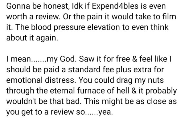 TEXT ONLY:
Gonna be honest, Idk if Expend4bles is even worth a review. Or the pain it would take to film it. The blood pressure elevation to even think about it again.

I mean.......my God. Saw it for free & feel like I should be paid a standard fee plus extra for emotional distress. You could drag my nuts through the eternal furnace of hell & it probably wouldn't be that bad. This might be as close as you get to a review so......yea.