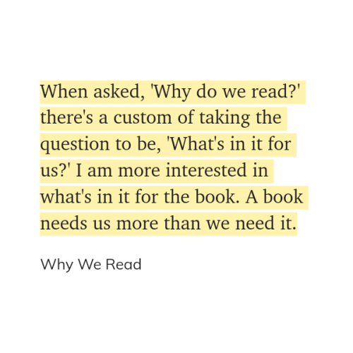 "When asked, 'Why do we read?' there's a custom of taking the question to be, 'What's in it for us?' I am more interested in what's in it for the book. A book needs us more than we need it." (Why We Read)