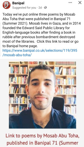 Today we've put online three poems by Mosab Abu Toha that were published in Banipal 71 (Summer 2021). Mosab lives in Gaza, and in 2014 founded the Edward Said Public Library for English-language books after finding a book in rubble after previous bombardment destroyed most of the libraries.  Click this link to read or go to Banipal home page.