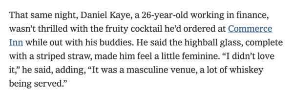 That same night, Daniel Kaye, a 26-year-old working in finance, wasn’t thrilled with the fruity cocktail he’d ordered at Commerce Inn while out with his buddies. He said the highball glass, complete with a striped straw, made him feel a little feminine. “I didn’t love it,” he said, adding, “It was a masculine venue, a lot of whiskey being served.” 