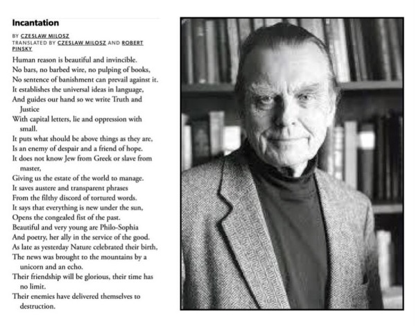 Poem by poet Czeslaw Milosz, pictured in photo. Text of poem:
Incantation
BY CZESLAW MILOSZ
TRANSLATED BY CZESLAW MILOSZ AND ROBERI
PINSKY
Human reason is beautiful and invincible.
No bars, no barbed wire, no pulping of books,
No sentence of banishment can prevail against it.
It establishes the universal ideas in language, And guides our hand so we write Truth and Justice
With capital letters, lie and oppression with small.
It puts what should be above things as they are,
Is an enemy of despair and a friend of hope.
It does not know Jew from Greek or slave from
master,
Giving us the estate of the world to manage.
It saves austere and transparent phrases
From the filthy discord of tortured words.
It says that everything is new under the sun,
Opens the congealed fist of the past.
Beautiful and very young are Philo-Sophia And poetry, her ally in the service of the good.
As late as yesterday Nature celebrated their birth,
The news was brought to the mountains by a
unicorn and an echo.
Their friendship will be glorious, their time has no limit.
Their enemies have delivered themselves to
destruction.