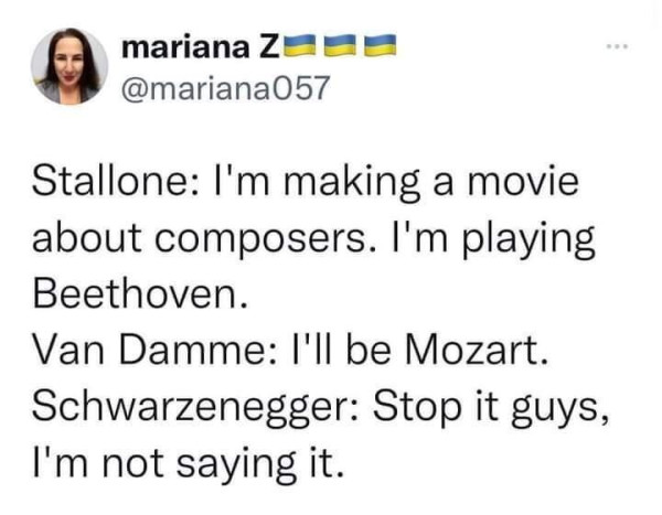 Stallion: I'm making a movie about composers. I'm paying Beethoven.
Van Damme: I'll be Mozart. 
Schwarzenegger: Stop it guys, I'm not saying it. 
