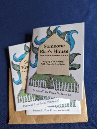 Three copies of Paranoid Tree Press, vol. 33. "Someone Else's House." Story by E. H. Lupton. Art by Isabella Avedikian. There's a drawing of a house-shape with wild plant leaves coming out from behind it and a white picket fence around the front.