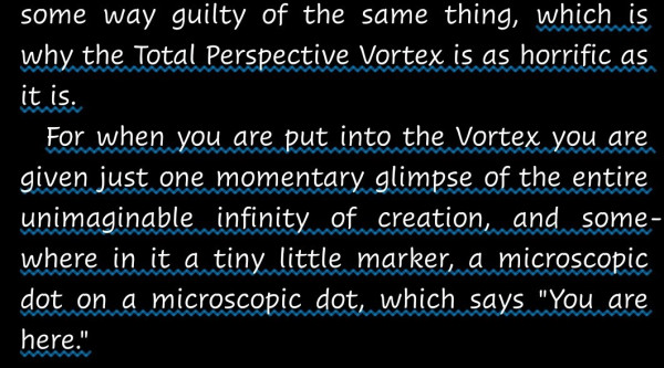 "... which is why the Total Perspective Vortex is as horrific as it is.
For when you are put into the Vortex you are given just one momentary glimpse of the entire unimaginable infinity of creation, and somewhere in it a tiny little marker, a microscopic dot on a microscopic dot, which says "You are here.""--A quotation from The Restaurant at the end of the Universe, by Douglas Adams (The Hitchhiker's Guide to the Galaxy series)