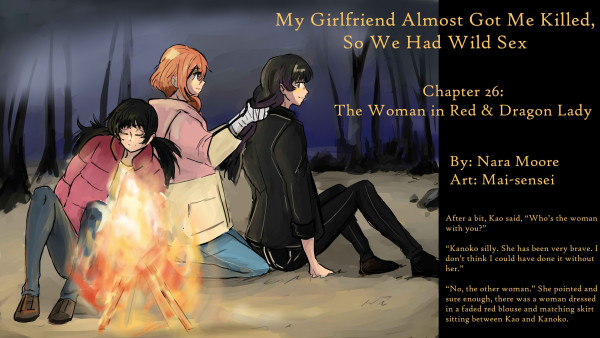        My Girlfriend Almost Got Me Killed, so We Had Wild Sex
           Chapter 26: The Woman in Red and Dragon Lady
       
       By: Nara Moore
       Art: Mai-sensei

       Image: A woman with ginger hair, Shiro-san, has a woman with black hair, Kao-san, pushed against a wall. Shiro is holding Kao by the hair while biting her neck. Both are wearing winter coats. In the background is a swirling supernatural presence.
                   
       生姜色の髪の女性、シロさんが、黒髪の女性、カオさんを壁に押し付けている。シロさんはカオさんの髪を掴みながら、その首筋を噛んでいる。二人とも冬のコートを着ている。背景には、渦巻く超自然的な気配がある。
                   
       Quote: After a bit, Kao said, “Who’s the woman with you?”
       
       “Kanoko silly. She has been very brave. I don’t think I could have done it without her.”
       
       “No, the other woman.” She pointed and sure enough, there was a woman dressed in a faded red blouse and matching skirt sitting between Kao and Kanoko.
       