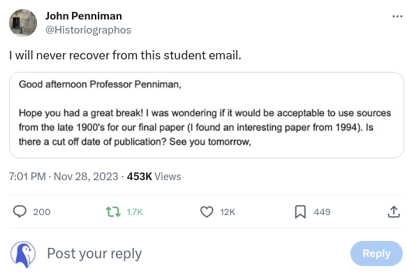 I will never recover from this student email:

Good afternoon Professor Penniman, Hope you had a great break! I was wondering if it would be acceptable to use sources from the late 1900's for our final paper (I found an interesting paper from 1994). Is there a cut off date of publication? See you tomorrow,
