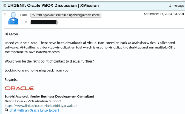 Screenshot of an email which reads:

Hi Aaron,

I need your help here. There have been downloads of Virtual Box Extension Pack at XMission which is a licensed software. VirtualBox is a desktop virtualization tool which is used to virtualize the desktop and run multiple OS on the machine to save hardware costs.

Would you be the right point of contact to discuss further?

Looking forward to hearing back from you.

Regards,

Surbhi Agarwal, Senior Business Development Consultant
Oracle Linux & Virtualization Support
https://www.linkedin.com/in/surbhiagarwal11/
Chat with an Oracle Linux Expert