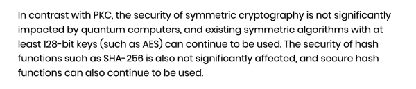 In contrast with PKC, the security of symmetric cryptography is not significantly impacted by quantum computers, and existing symmetric algorithms with at least 128-bit keys (such as AES) can continue to be used. The security of hash functions such as SHA-256 is also not significantly affected, and secure hash functions can also continue to be used.