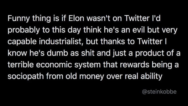 tweet: Funny thing is if Elon wasn't on Twitter I'd probably to this day think he's an evil but very capable industrialist, but thanks to Twitter I know he's dumb as shit and just a product of a terrible economic system that rewards being a sociopath from old money over real ability