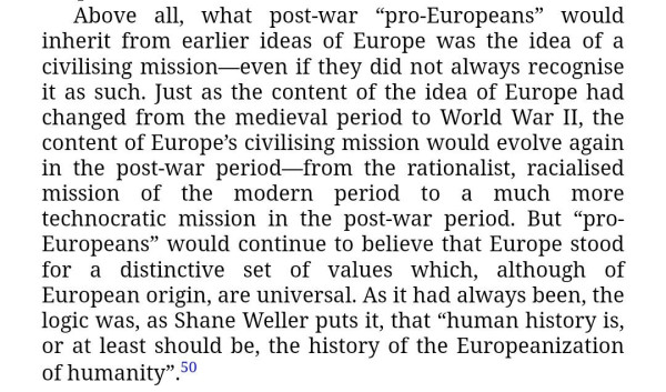 "Above all, what post-war “pro-Europeans” would inherit from earlier ideas of Europe was the idea of a civilising mission—even if they did not always recognise it as such. Just as the content of the idea of Europe had changed from the medieval period to World War II, the content of Europe's civilising mission would evolve again in the post-war period—from the rationalist, racialised mission of the modern period to a much more technocratic mission in the post-war period. But “pro-Europeans” would continue to believe that Europe stood for a distinctive set of values which, although of European origin, are universal. As it had always been, the logic was, as Shane Weller puts it, that “human history is, or at least should be, the history of the Europeanization of humanity”.“