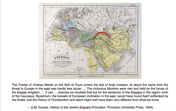 19th century map of the Islamic Empire in the Middle Ages, to which I added a red arc showing where the pagan Khazars blocked the Muslim advance.

Caption from Dunlop's pathbreaking and in many ways still definitive history of the Jewish Khazars

The Franks of Charles Martel on the field of Tours turned the tide of Arab invasion. At about the same time the threat to Europe in the east was hardly less acute. … The victorious Muslims were met and held by the forces of the Khazar kingdom. … It can … scarcely be doubted that but for the existence of the Khazars in the region north of the Caucasus, Byzantium, the bulwark of European civilization in the east, would have found itself outflanked by the Arabs, and the history of Christendom and Islam might well have been very different from what we know. 

— D.M. Dunlop, History of the Jewish Khazars (Princeton: Princeton University Press, 1954)