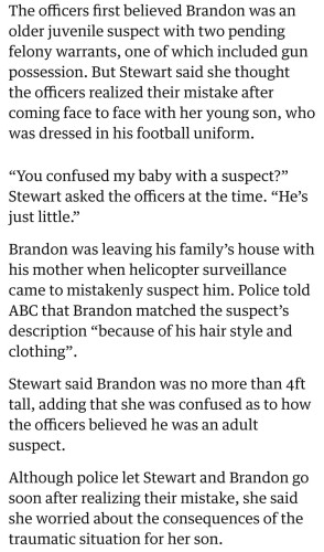 The officers first believed Brandon was an older juvenile suspect with two pending felony warrants, one of which included gun possession. But Stewart said she thought the officers realized their mistake after coming face to face with her young son, who was dressed in his football uniform.

“You confused my baby with a suspect?” Stewart asked the officers at the time. “He’s just little.”

Brandon was leaving his family’s house with his mother when helicopter surveillance came to mistakenly suspect him. Police told ABC that Brandon matched the suspect’s description “because of his hair style and clothing”.

Stewart said Brandon was no more than 4ft tall, adding that she was confused as to how the officers believed he was an adult suspect.

Although police let Stewart and Brandon go soon after realizing their mistake, she said she worried about the consequences of the traumatic situation for her son.