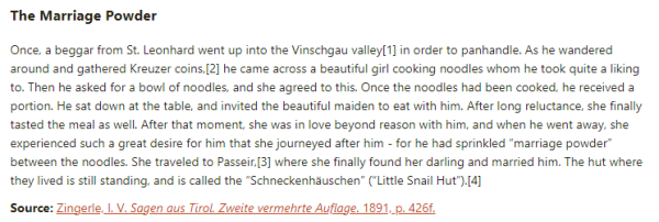 The Marriage Powder:  Once, a beggar from St. Leonhard went up into the Vinschgau valley in order to panhandle. As he wandered around and gathered Kreuzer coins, he came across a beautiful girl cooking noodles whom he took quite a liking to. Then he asked for a bowl of noodles, and she agreed to this. Once the noodles had been cooked, he received a portion. He sat down at the table, and invited the beautiful maiden to eat with him. After long reluctance, she finally tasted the meal as well. After that moment, she was in love beyond reason with him, and when he went away, she experienced such a great desire for him that she journeyed after him - for he had sprinkled “marriage powder” between the noodles. She traveled to Passeir, where she finally found her darling and married him. The hut where they lived is still standing, and is called the “Schneckenhäuschen” (“Little Snail Hut”).  Source: Zingerle, I. V. Sagen aus Tirol. Zweite vermehrte Auflage. 1891, p. 426f.