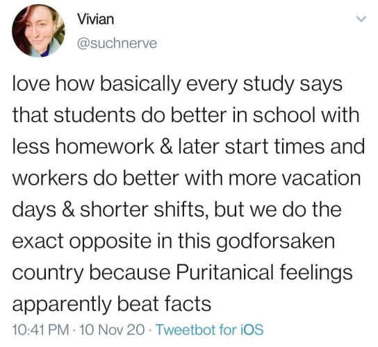 Vivian
@suchnerve 

love how basically every study says that students do better in school with less homework & later start times and workers do better with more vacation days & shorter shifts, but we do the exact opposite in this godforsaken country because Puritanical feelings apparently beat facts 

10:41 PM - 10 Nov 20 - Tweetbot for iOS 