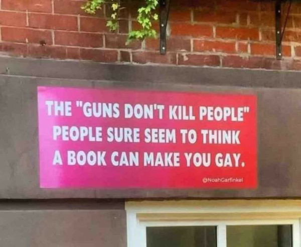 Sign on the wall which states: 

THE "GUNS DON'T KILL PEOPLE" 
PEOPLE SURE SEEM TO THINK
A BOOK CAN MAKE YOU GAY.

@NoahGarfinkel