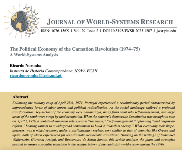 Header of the first page of the paper “The Political Economy of the Carnation Revolution (1974–75): A World-Systems Analysis”, by Ricardo Noronha, published in the Journal of World-Systems Research. Volume 29, issue 2. Abstract: Following the military coup of April 25th, 1974, Portugal experienced a revolutionary period characterized by unprecedented levels of labor unrest and political radicalization. As the social landscape suffered a profound transformation, key-sectors of the economy were nationalized, many firms went into self-management, and large areas of the south were swept by land occupation. When the country’s democratic Constitution was brought to vote on April 2, 1976, it contained numerous references to “socialism,” “self-management,” “planning,” and “agrarian reform,” bearing witness to a widespread commitment to build a “classless society.” What eventually took shape, however, was a mixed economy undera parliamentary regime, very similar to that of countries like Greece and Spain, both of which experienced far less dramatic democratic transitions. Drawing on the writings of Immanuel Wallerstein, Giovanni Arrighi, and Boaventura de Sousa Santos, this article analyzes the plans and strategies devised to ensure a socialist transition in the semiperiphery of the capitalist world-system during the 1970s.
