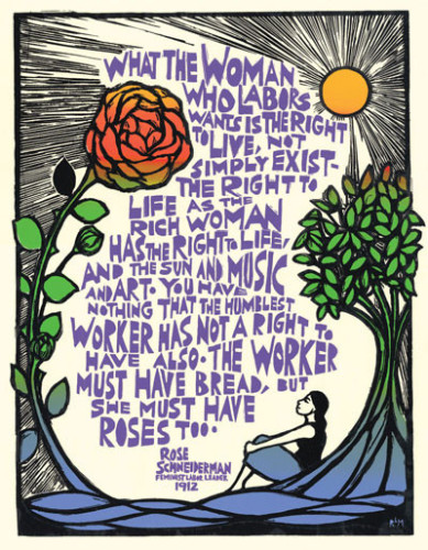 A large colorful poster in a scratchboard style, with a lengthy quote in block purple lettering in the center. The quote is framed by a red rose with green leaves, curving up the left side of the image; a yellow sun in the upper right with rays streching across the entire top of the page; and a tree with green leaves on the right, underneath which a woman with a black top and blue skirt sits gazing upwards and to the left. The bottom is a wavy field of blue. The featured quotation reads: “What the woman who labors wants is the right to live, not simply exist – the right to life as the rich woman has the right to life, and the sun and music and art.  You have nothing that the humblest worker has not a right to have also. The worker must have bread, but she must have roses too.”  Rose Schneiderman Feminist Labor leader 1912.