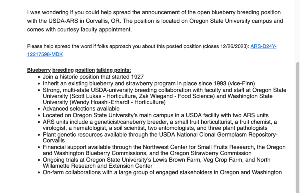spread the announcement of the open blueberry breeding position with USDA-ARS in Corvallis, OR. Position is located on Oregon State University campus and comes with courtesy faculty appointment.

Please help spread the word if folks approach you about this posted position (closes 12/26/2023): ARS-D24Y-12217598-MDK


Blueberry breeding position talking points:

- Join a historic position that 
 Inherit an existing blueberry and strawberry program in place since 1993 (vice-Finn)
    Strong, multi-state USDA-university breeding collaboration with faculty and staff at OSU (Scott Lukas - Horticulture, Zak Wiegand - Food Science) and Washington State University (Wendy Hoashi-Erhardt - Horticulture)
    Advanced selections available
    Located on OSU’s main campus in a USDA facility with 2 ARS units
    ARS units include a geneticist/caneberry breeder, a small fruit horticulturist, a fruit chemist, a virologist, a nematologist, a soil scientist, two entomologists, and three plant pathologists
    Plant genetic resources available through the USDA National Clonal Germplasm Repository-Corvallis
    Financial support available through the Northwest Center for Small Fruits Research, the Oregon and Washington Blueberry Commissions, and the Oregon Strawberry Commission
    Ongoing trials at OSU's Lewis Brown Farm, Veg Crop Farm, and North Willamette Research and Extension Center
    On-farm collaborations with a large group of engaged stakeholders in Oregon and Washington