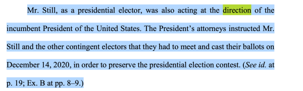 Mr. Still, as a presidential elector, was also acting at the direction of the incumbent President of the United States. The President’s attorneys instructed Mr. Still and the other contingent electors that they had to meet and cast their ballots on December 14, 2020, in order to preserve the presidential election contest. (See id. at p. 19; Ex. B at pp. 8–9.)