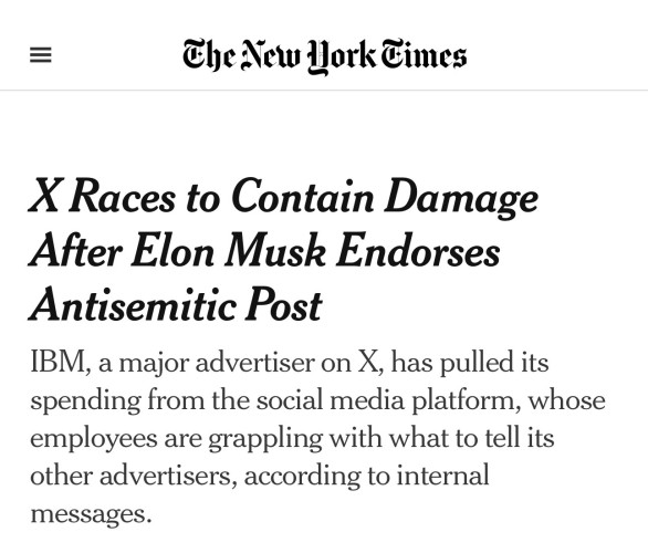 = Ehe New York Eimes

X Races to Contain Damage After Elon Musk Endorses Antisemitic Post

IBM, a major advertiser on X, has pulled its spending from the social media platform, whose employees are grappling with what to tell its other advertisers, according to internal messages. 