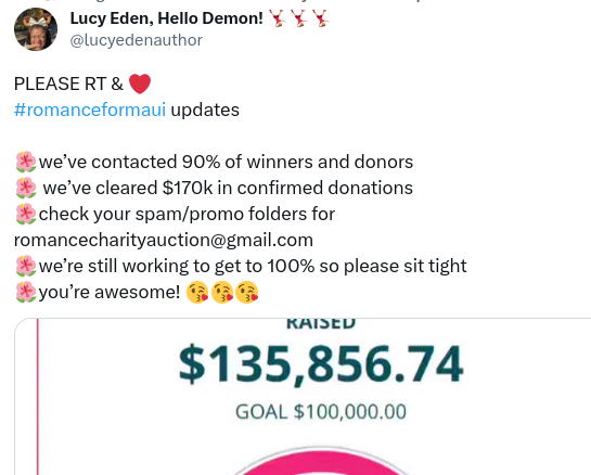 screenshot tweet by Lucy Eden:

Romance for Maui update:
We've contacted 90% of winners and donors
We've cleared $170K in confirmed donations
Check your spam/promo folders for romance charity auction at gmail.com
We're still working to get to 100% so please sit tight
You're awesome