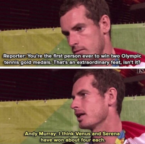 Reporter: You're the first person ever to win two Olympic tennis gold medals. That's an extraordinary feat, isn't it?

Andy Murray: I think Venus and Serena have won about four each.