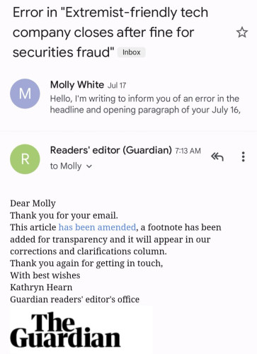 Email screenshot: 
Subject: Error in "Extremist-friendly tech company closes after fine for securities fraud"

Sent by Molly White Jul 17

Hello, I'm writing to inform you of an error in the headline and opening paragraph of your July 16,...

Readers' editor (Guardian) 7:13 AM to Molly

Dear Molly

Thank you for your email.

This article has been amended, a footnote has been added for transparency and it will appear in our corrections and clarifications column. Thank you again for getting in touch, With best wishes Kathryn Hearn

Guardian readers' editor's office

The Guardian