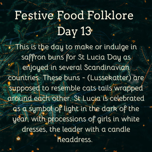 Festive Food Folklore - Day 13

This is the day to make or indulge in saffron buns for St Lucia Day as enjoyed in several Scandinavian countries. These buns - (Lussekatter) are supposed to resemble cats tails wrapped around each other. St Lucia is celebrated as a symbol of light in the dark of the year, with processions of girls in white dresses, the leader with a candle headdress.

Cream text against a background of Christmas tree branches with tiny white lights 