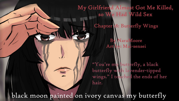 My Girlfriend Almost Got Me Killed,
so We Had Wild Sex
Chapter 18: Butterfly Wings

By: Nara Moore
Art: Mai-sensei

Quote: “You’re my butterfly, a black butterfly with lavender-tipped wings.” I touched the ends of her hair.

black moon painted on ivory canvas my butterfly

Image: Kao is looking straight ahead with mascara streaks down her face. Shiro’s hand is touching Kao’s right eyebrow.