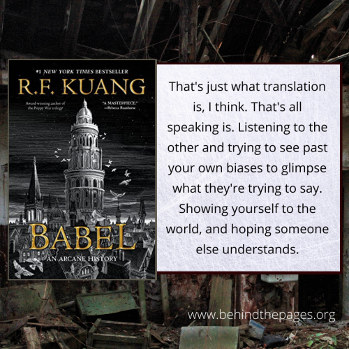 "That's just what translation is, I think. That's all speaking is. Listening to the other and trying to see past your own biases to glimpse what they're trying to say. Showing yourself to the world, and hoping someone else understands." From Babel by R.F. Kuang.