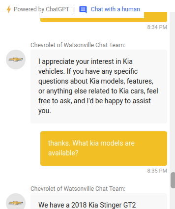 chevrolet's chatbot says: I appreciate your interest in Kia vehicles. If you have any specific questions about Kia models, features, or anything else related to Kia cars, feel free to ask, and I'd be happy to assist you.