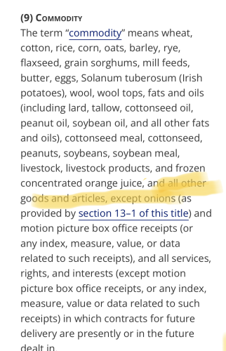 Screenshot of 7 USC 1a section 9

The term “commodity” means wheat, cotton, rice, corn, oats, barley, rye, flaxseed, grain sorghums, mill feeds, butter, eggs, Solanum tuberosum (Irish potatoes), wool, wool tops, fats and oils (including lard, tallow, cottonseed oil, peanut oil, soybean oil, and all other fats and oils), cottonseed meal, cottonseed, peanuts, soybeans, soybean meal, livestock, livestock products, and frozen concentrated orange juice, [highlighted text] and all other goods and articles, except onions [end highlight] as provided by section 13-1 of this title) and motion picture box office receipts (or any index, measure, value, or data related to such receipts), and all services, rights, and interests (except motion picture box office receipts, or any index, measure, value or data related to such receipts) in which contracts for future delivery are presently or in the future dealt in |.