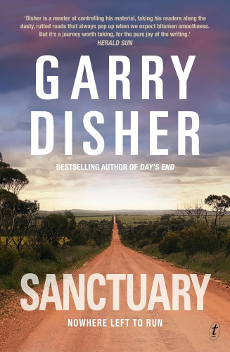 Image of the book cover for Sanctuary by Garry Disher. The image is of a long red gravel, dead straight country road edged with a scrubby bush verge, blending into farmland. The road is headed towards a row of low lying hills in the distance. The sky is looming grey and cloudy overhead. The title of the book is towards the bottom of the image, with the sub-title "Nowhere left to run".
The quote at the top of the book says: "Disher is a master at controlling his material, taking his readers along the dusty, rutted roads that always pop up when we expect bitumen smoothness. But it's a journey worth taking, for the pure joy of the writing." HERALD SUN.