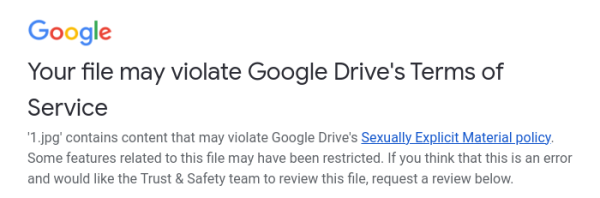 Screenshot of an email from Google:
Your file may violate Google Drive's Terms of Service
'1.jpg' contains content that may violate Google Drive's Sexually Explicit Material policy. Some features related to this file may have been restricted. If you think that this is an error and would like the Trust & Safety team to review this file, request a review below.
