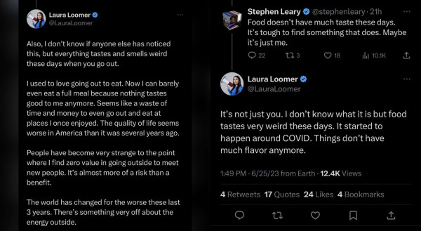 Screenshots of Laura Loomer's tweets

The first tweet reads:

"Also, I don’t know if anyone else has noticed this, but everything tastes and smells weird these days when you go out. I used to love going out to eat. Now I can barely even eat a full meal because nothing tastes good to me anymore. Seems like a waste of time and money to even go out and eat at places I once enjoyed. The quality of life seems worse in America than it was several years ago. People have become very strange to the point where I find zero value in going outside to meet new people. It’s almost more of a risk than a benefit. The world has changed for the worse these last 3 years. There’s something very off about the energy outside."

Then someone relies saying:

"Food doesn't have much taste these days. It's tough to find something that does. Maybe it's just me."

Then she replies:

"It’s not just you. I don’t know what it is but food tastes very weird these days. It started to happen around COVID. Things don’t have much flavor anymore."