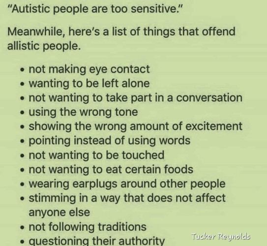 “Autistic people are too sensitive.” 

Meanwhile, here's a list of things that offend allistic people.

• not making eye contact
• wanting to be left alone
• not wanting to take part in a conversation
• using the wrong tone
• showing the wrong amount of excitement
• pointing instead of using words
• not wanting to be touched
• not wanting to eat certain foods
• wearing earplugs around other people
• stimming in a way that does not affect anyone else
• not following traditions
• questioning their authority

—Tucker Reynolds
