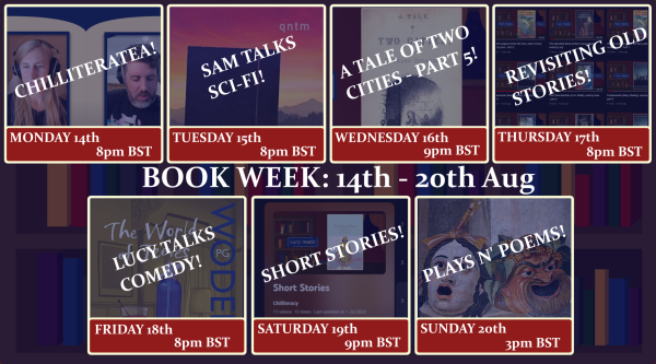 A graphic depicting the twitch channel's upcoming stream schedule, saying:
Monday 14th, 8pm: Chilliteratea
Tuesday 15th, 8pm: Sam Talks Sci-Fi
Wednesday 16th, 9pm: A Tale Of Two Cities pt.5
Thursday 17th, 8pm: Revisiting Old Stories
Friday 18th, 8pm: Lucy Talks Comedy
Saturday 19th, 9pm: Short Stories
Sunday 20th, 3pm: Plays n' Poems