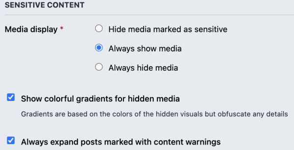 SENSITIVE CONTENT

Media display 
• Hide media marked as sensitive
• Always show media
• Always hide media

Show colorful gradients for hidden media 
Gradients are based on the colors of the hidden visuals but obfuscate any details 

• Always expand posts marked with content warnings