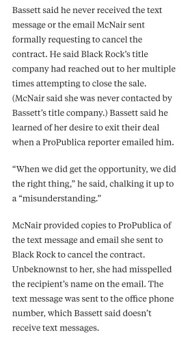 Portion of article above, reading as follows: "Bassett said he never received the text message or the email McNair sent formally requesting to cancel the contract. He said Black Rock’s title company had reached out to her multiple times attempting to close the sale. (McNair said she was never contacted by Bassett’s title company.) Bassett said he learned of her desire to exit their deal when a ProPublica reporter emailed him.

“When we did get the opportunity, we did the right thing,” he said, chalking it up to a “misunderstanding.”

McNair provided copies to ProPublica of the text message and email she sent to Black Rock to cancel the contract. Unbeknownst to her, she had misspelled the recipient’s name on the email. The text message was sent to the office phone number, which Bassett said doesn’t receive text messages.