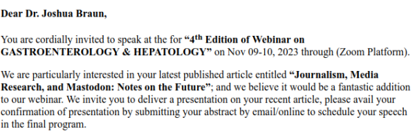 Screenshot of an email, reading:

Dear Dr. Joshua Braun,

You are cordially invited to speak at the for “4th Edition of Webinar on GASTROENTEROLOGY & HEPATOLOGY” on Nov 09-10, 2023 through (Zoom Platform).

We are particularly interested in your latest published article entitled “Journalism, Media Research, and Mastodon: Notes on the Future”; and we believe it would be a fantastic addition to our webinar. We invite you to deliver a presentation on your recent article, please avail your confirmation of presentation by submitting your abstract by email/online to schedule your speech in the final program. 