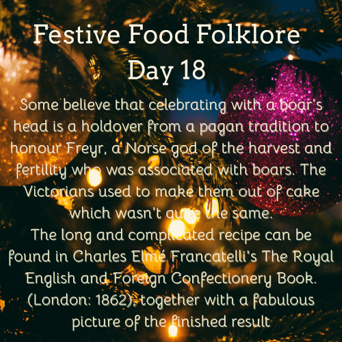 Festive Food Folklore - Day 18

Some believe that celebrating with a boar’s head is a holdover from a pagan tradition to honour Freyr, a Norse god of the harvest and fertility who was associated with boars. The  Victorians used to make them out of cake which wasn’t quite the same.
The long and complicated recipe can be found in Charles Elmé Francatelli's The Royal English and Foreign Confectionery Book. (London: 1862), together with a fabulous picture of the finished result

Cream text against a background of baubles and lights on Christmas tree branches
