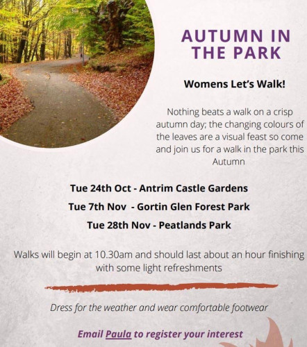 Screenshot of a poster advertising walks. Text reads “AUTUMN IN THE PARK
Womens Let's Walk!
Nothing beats a walk on a crisp autumn day; the changing colours of the leaves are a visual feast so come and join us for a walk in the park this
Autumn
Tue 24th Oct - Antrim Castle Gardens
Tue 7th Nov - Gortin Glen Forest Park
Tue 28th Nov - Peatlands Park
Walks will begin at 10.30am and should last about an hour finishing with some light refreshments
Dress for the weather and wear comfortable footwear.
Email to register your interest.”

There is no email address on the screenshot.