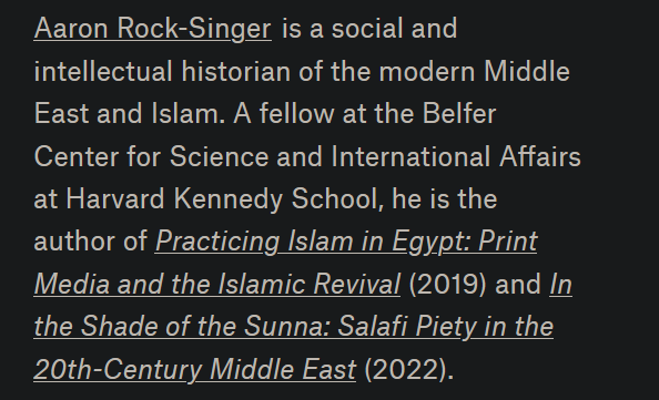 Aaron Rock-Singer

is a social and intellectual historian of the modern Middle East and Islam. A fellow at the Belfer Center for Science and International Affairs at Harvard Kennedy School, he is the author of Practicing Islam in Egypt: Print Media and the Islamic Revival (2019) and In the Shade of the Sunna: Salafi Piety in the 20th-Century Middle East (2022).