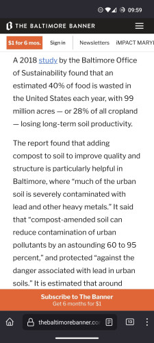 A 2018 study by the Baltimore Office of Sustainability found that an estimated 40% of food is wasted in the United States each year, with 99 million acres — or 28% of all cropland — losing long-term soil productivity.

The report found that adding compost to soil to improve quality and structure is particularly helpful in Baltimore, where “much of the urban soil is severely contaminated with lead and other heavy metals.” It said that “compost-amended soil can reduce contamination of urban pollutants by an astounding 60 to 95 percent,” and protected “against the danger associated with lead in urban soils.” It is estimated that around 7,000 tons, or 3.5%, of organic waste generated in the city is diverted for composting, according to 2021 waste diversion data.